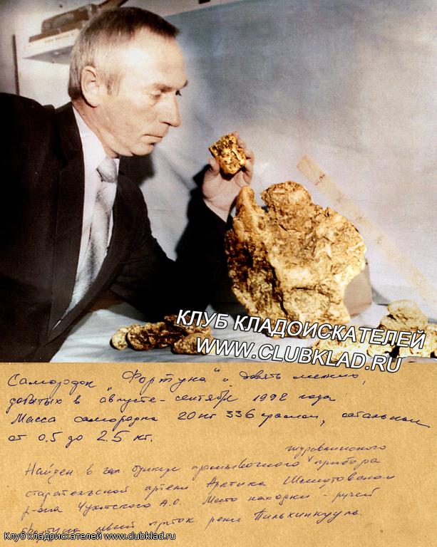 Самородок Фортуна и девять мелких, добыты в августе-сентябре 1992 года. Масса самородка 20 кг 336 граммов, остальные от 0,5 до 2,5 килограмм. Найден в Шмитовском районе, Чукотской А.О. ручей Фортуна, левый приток реки Пильхинкууль. 